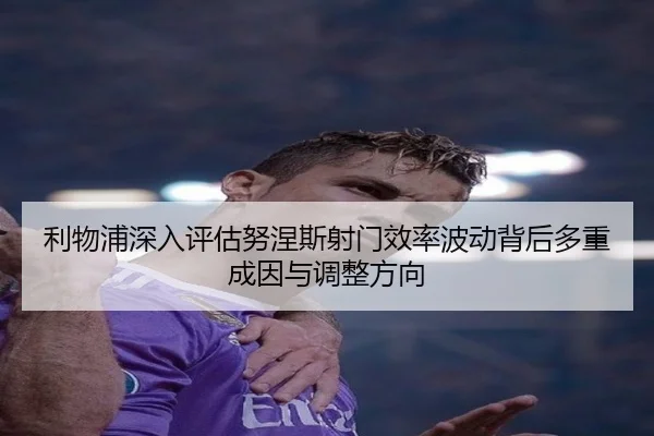利物浦深入评估努涅斯射门效率波动背后多重成因与调整方向