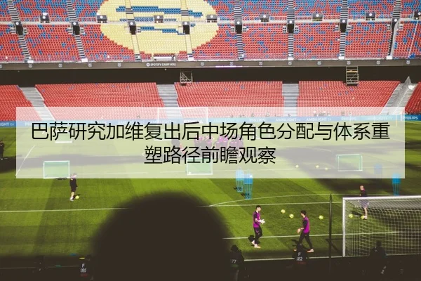 巴萨研究加维复出后中场角色分配与体系重塑路径前瞻观察