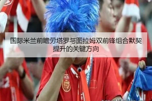 国际米兰前瞻劳塔罗与图拉姆双前锋组合默契提升的关键方向
