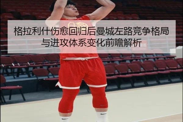 格拉利什伤愈回归后曼城左路竞争格局与进攻体系变化前瞻解析
