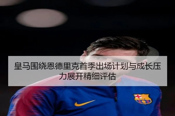 皇马围绕恩德里克首季出场计划与成长压力展开精细评估