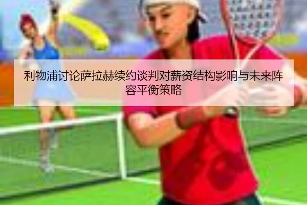 利物浦讨论萨拉赫续约谈判对薪资结构影响与未来阵容平衡策略