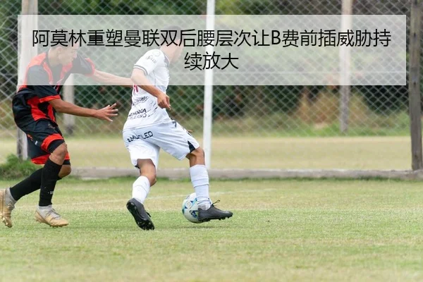 阿莫林重塑曼联双后腰层次让B费前插威胁持续放大